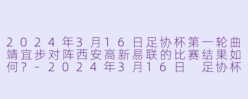 2024年3月16日足协杯第一轮曲靖宜步对阵西安高新易联的比赛结果如何？-2024年3月16日 足协杯第一轮 曲靖宜步vs西安高新易联