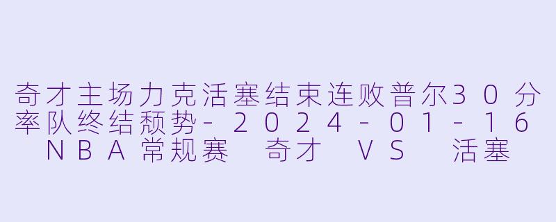 奇才主场力克活塞结束连败普尔30分率队终结颓势-2024-01-16 NBA常规赛 奇才 VS 活塞