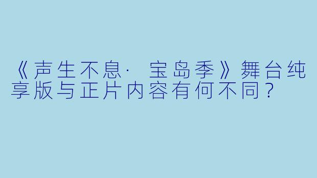 《声生不息·宝岛季》舞台纯享版与正片内容有何不同?
