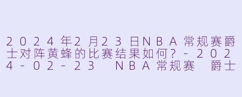 2024年2月23日NBA常规赛爵士对阵黄蜂的比赛结果如何？