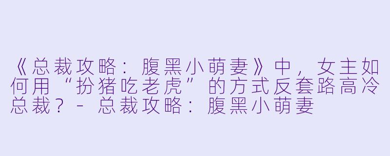 《总裁攻略：腹黑小萌妻》中，女主如何用“扮猪吃老虎”的方式反套路高冷总裁？