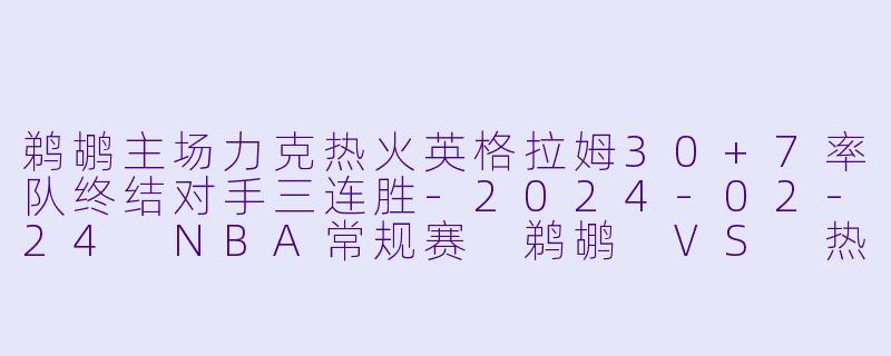 鹈鹕主场力克热火英格拉姆30+7率队终结对手三连胜-2024-02-24 NBA常规赛 鹈鹕 VS 热火