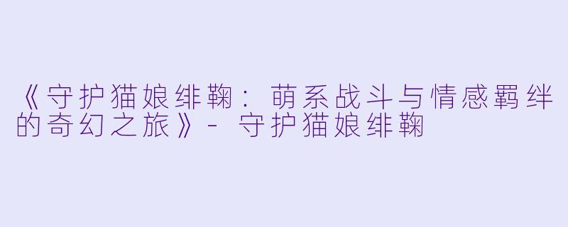 《守护猫娘绯鞠：萌系战斗与情感羁绊的奇幻之旅》-守护猫娘绯鞠