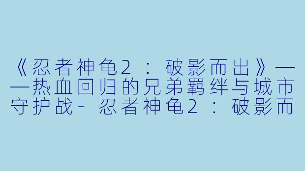 《忍者神龟2：破影而出》——热血回归的兄弟羁绊与城市守护战-忍者神龟2：破影而出