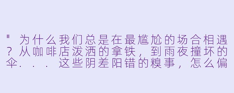 "为什么我们总是在最尴尬的场合相遇?从咖啡店泼洒的拿铁,到雨夜撞坏的伞...这些阴差阳错的糗事,怎么偏偏让我对你动了心?"