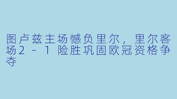 图卢兹主场憾负里尔，里尔客场2-1险胜巩固欧冠资格争夺