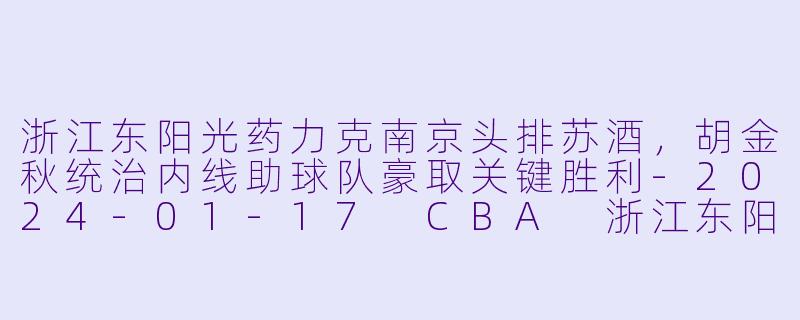 浙江东阳光药力克南京头排苏酒，胡金秋统治内线助球队豪取关键胜利-2024-01-17 CBA 浙江东阳光药 VS 南京头排苏酒