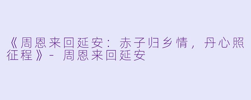 《周恩来回延安：赤子归乡情，丹心照征程》-周恩来回延安