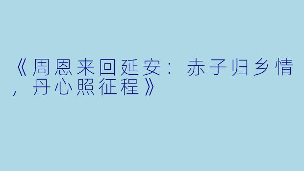 《周恩来回延安：赤子归乡情，丹心照征程》