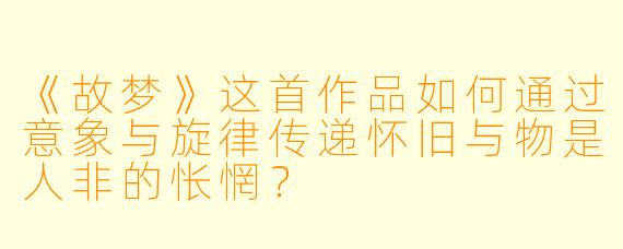 《故梦》这首作品如何通过意象与旋律传递怀旧与物是人非的怅惘?