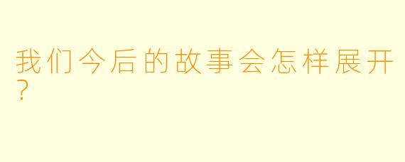 我们今后的故事会怎样展开？