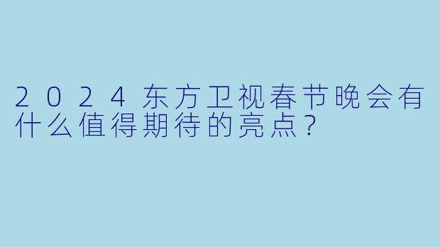 2024东方卫视春节晚会有什么值得期待的亮点?