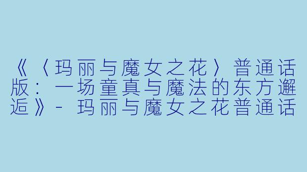 《〈玛丽与魔女之花〉普通话版:一场童真与魔法的东方邂逅》
