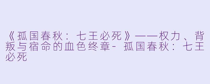 《孤国春秋：七王必死》——权力、背叛与宿命的血色终章-孤国春秋：七王必死