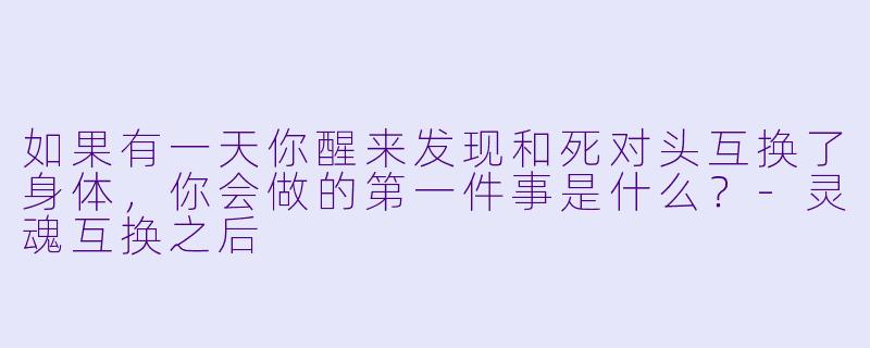 如果有一天你醒来发现和死对头互换了身体，你会做的第一件事是什么？