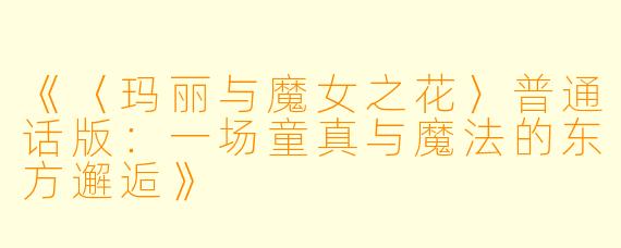 《〈玛丽与魔女之花〉普通话版：一场童真与魔法的东方邂逅》