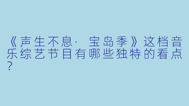《声生不息·宝岛季》这档音乐综艺节目有哪些独特的看点？