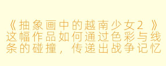 《抽象画中的越南少女2》这幅作品如何通过色彩与线条的碰撞，传递出战争记忆与民族韧性的双重隐喻？