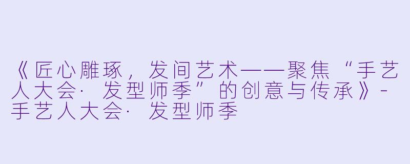 《匠心雕琢，发间艺术——聚焦“手艺人大会·发型师季”的创意与传承》-手艺人大会·发型师季