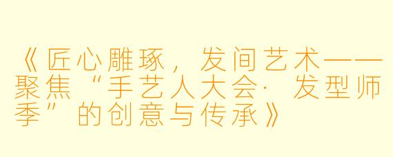 《匠心雕琢,发间艺术——聚焦“手艺人大会·发型师季”的创意与传承》