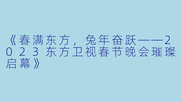 《春满东方，兔年奋跃——2023东方卫视春节晚会璀璨启幕》