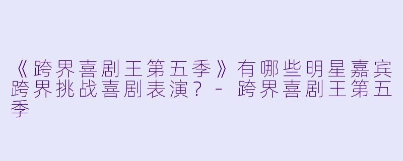 《跨界喜剧王第五季》有哪些明星嘉宾跨界挑战喜剧表演?