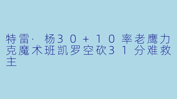 特雷·杨30+10率老鹰力克魔术班凯罗空砍31分难救主