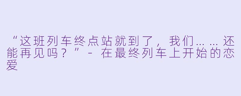 “这班列车终点站就到了，我们……还能再见吗？”