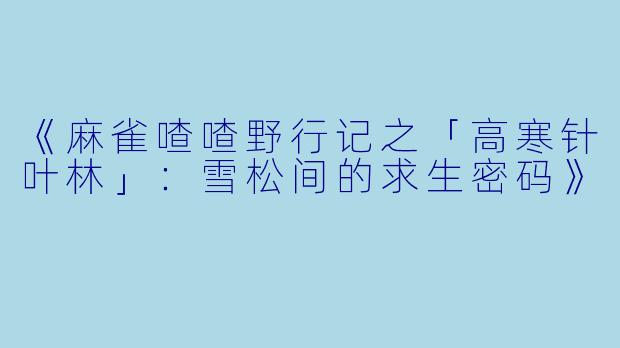 《麻雀喳喳野行记之「高寒针叶林」：雪松间的求生密码》