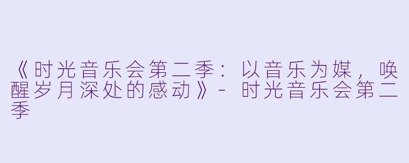 《时光音乐会第二季:以音乐为媒,唤醒岁月深处的感动》