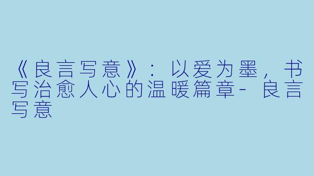 《良言写意》：以爱为墨，书写治愈人心的温暖篇章-良言写意