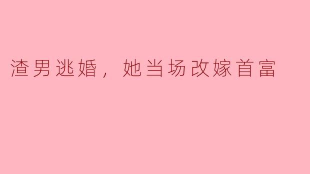 听说渣男逃婚，她当场改嫁首富，这是真的吗？