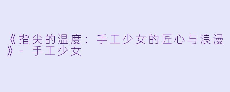 《指尖的温度：手工少女的匠心与浪漫》-手工少女