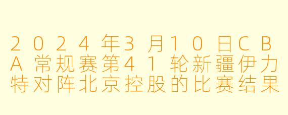 2024年3月10日CBA常规赛第41轮新疆伊力特对阵北京控股的比赛结果如何？
