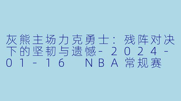 灰熊主场力克勇士:残阵对决下的坚韧与遗憾