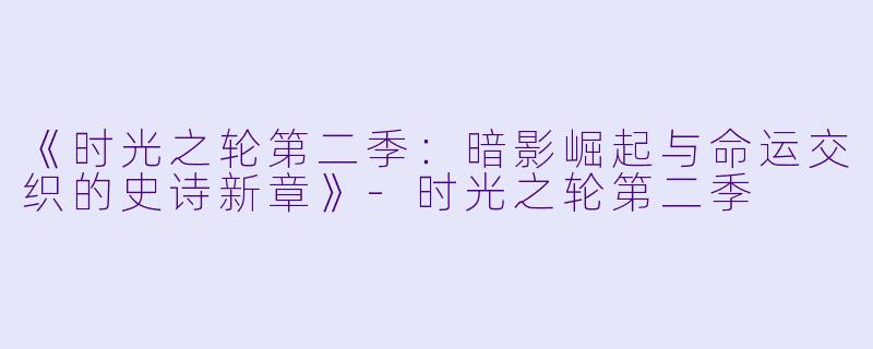 《时光之轮第二季:暗影崛起与命运交织的史诗新章》-时光之轮第二季