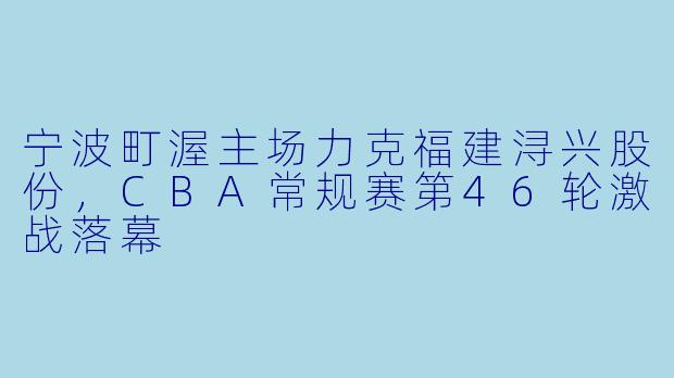 宁波町渥主场力克福建浔兴股份，CBA常规赛第46轮激战落幕