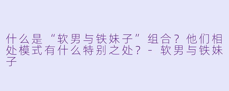 什么是“软男与铁妹子”组合？他们相处模式有什么特别之处？-软男与铁妹子