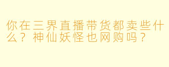 你在三界直播带货都卖些什么?神仙妖怪也网购吗?