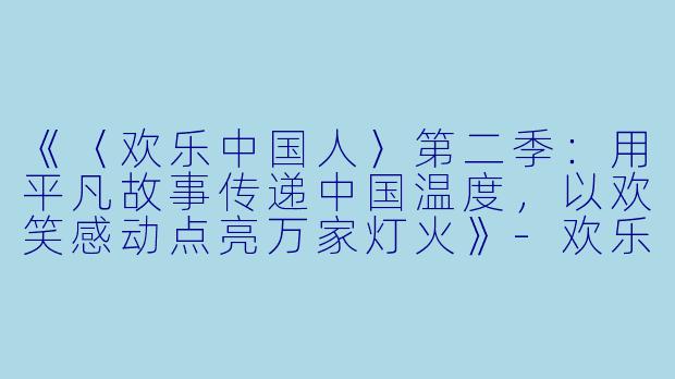 《〈欢乐中国人〉第二季：用平凡故事传递中国温度，以欢笑感动点亮万家灯火》-欢乐中国人第二季