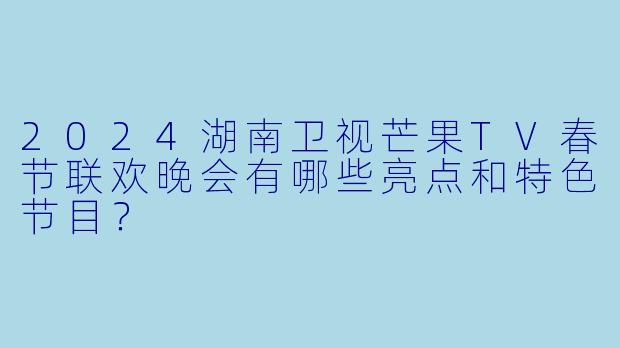2024湖南卫视芒果TV春节联欢晚会有哪些亮点和特色节目？
