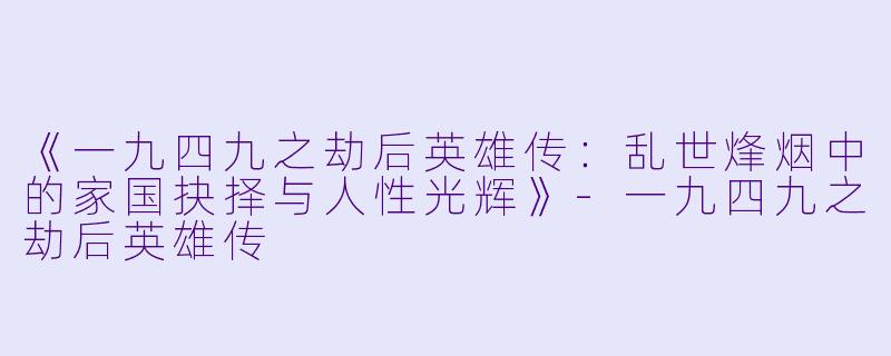 《一九四九之劫后英雄传:乱世烽烟中的家国抉择与人性光辉》-一九四九之劫后英雄传