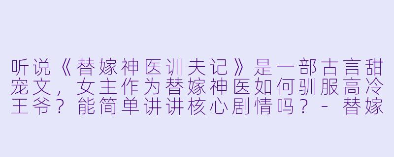 听说《替嫁神医训夫记》是一部古言甜宠文,女主作为替嫁神医如何驯服高冷王爷?能简单讲讲核心剧情吗?-替嫁神医训夫记