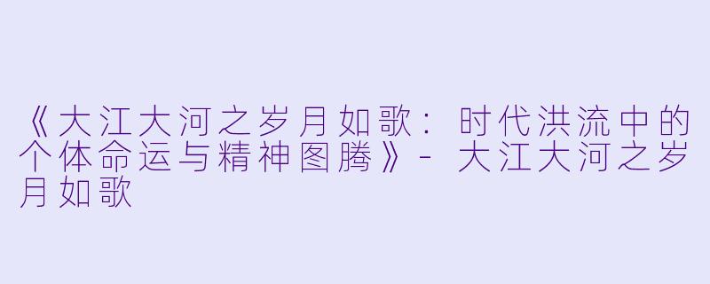 《大江大河之岁月如歌：时代洪流中的个体命运与精神图腾》-大江大河之岁月如歌
