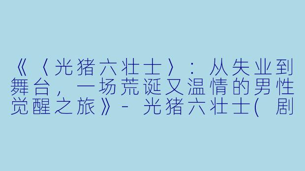 《〈光猪六壮士〉:从失业到舞台,一场荒诞又温情的男性觉醒之旅》