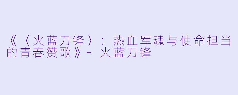 《〈火蓝刀锋〉:热血军魂与使命担当的青春赞歌》-火蓝刀锋