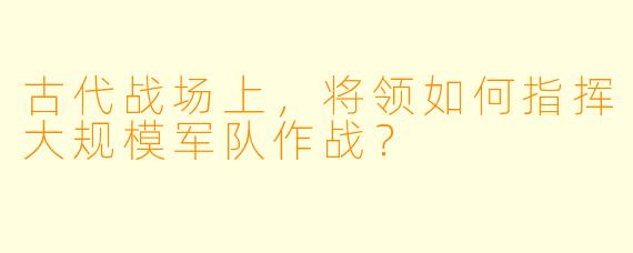 古代战场上，将领如何指挥大规模军队作战？