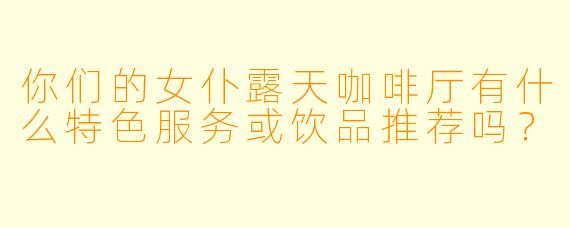 你们的女仆露天咖啡厅有什么特色服务或饮品推荐吗？