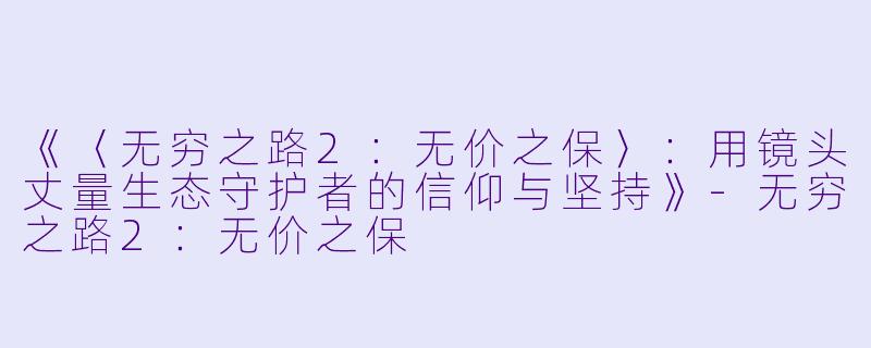 《〈无穷之路2：无价之保〉：用镜头丈量生态守护者的信仰与坚持》-无穷之路2：无价之保