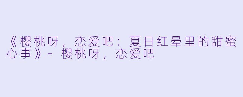 《樱桃呀，恋爱吧：夏日红晕里的甜蜜心事》